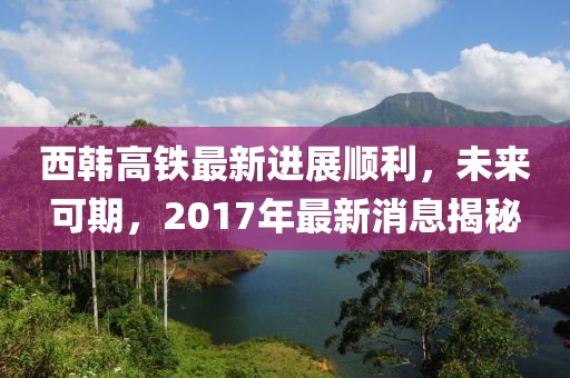 西韓高鐵最新進展順利，未來可期，2017年最新消息揭秘