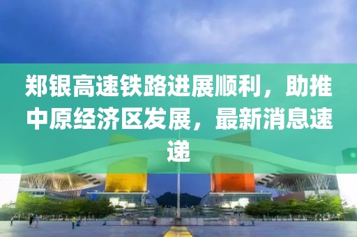鄭銀高速鐵路進(jìn)展順利，助推中原經(jīng)濟(jì)區(qū)發(fā)展，最新消息速遞