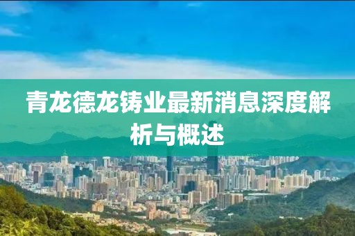 青龍德龍鑄業(yè)最新消息深度解析與概述