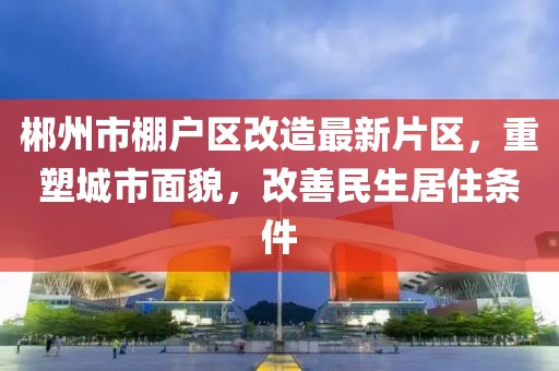 郴州市棚戶區(qū)改造最新片區(qū)，重塑城市面貌，改善民生居住條件