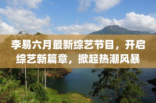 李易六月最新綜藝節(jié)目，開(kāi)啟綜藝新篇章，掀起熱潮風(fēng)暴