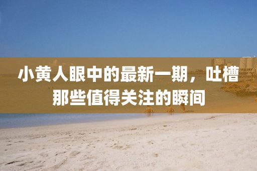 小黃人眼中的最新一期，吐槽那些值得關(guān)注的瞬間