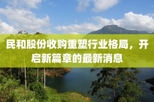 民和股份收購(gòu)重塑行業(yè)格局，開(kāi)啟新篇章的最新消息