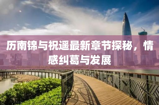 歷南錦與祝遙最新章節(jié)探秘，情感糾葛與發(fā)展