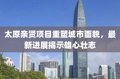 太原親賢項(xiàng)目重塑城市面貌，最新進(jìn)展揭示雄心壯志