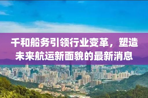 千和船務引領行業(yè)變革，塑造未來航運新面貌的最新消息