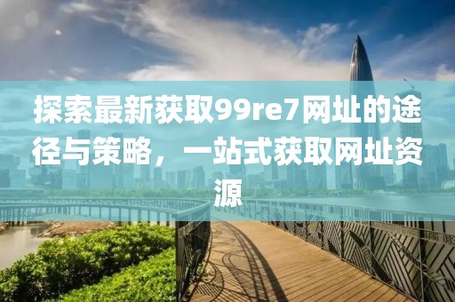 探索最新獲取99re7網(wǎng)址的途徑與策略，一站式獲取網(wǎng)址資源