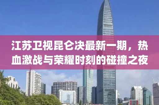 江蘇衛(wèi)視昆侖決最新一期，熱血激戰(zhàn)與榮耀時(shí)刻的碰撞之夜