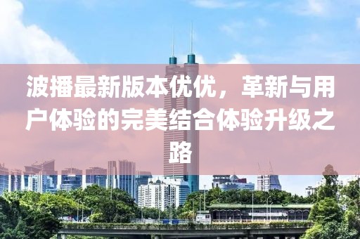 波播最新版本優(yōu)優(yōu)，革新與用戶體驗(yàn)的完美結(jié)合體驗(yàn)升級(jí)之路