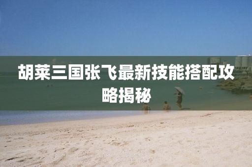 胡萊三國(guó)張飛最新技能搭配攻略揭秘