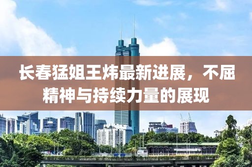 長春猛姐王煒最新進展，不屈精神與持續(xù)力量的展現(xiàn)