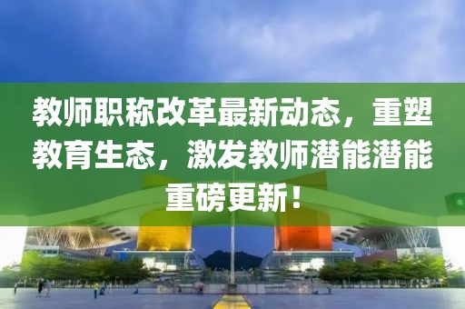 教師職稱改革最新動態(tài)，重塑教育生態(tài)，激發(fā)教師潛能潛能重磅更新！