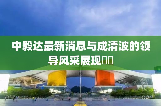 中毅達(dá)最新消息與成清波的領(lǐng)導(dǎo)風(fēng)采展現(xiàn)??