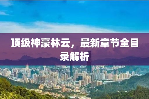 頂級神豪林云，最新章節(jié)全目錄解析