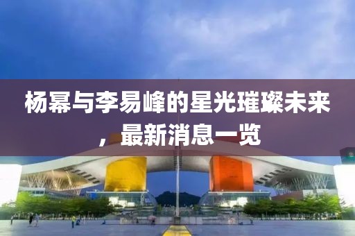 楊冪與李易峰的星光璀璨未來(lái)，最新消息一覽