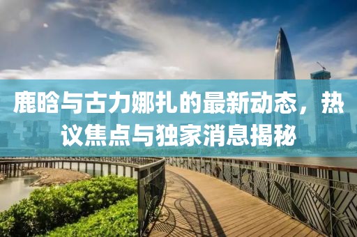 鹿晗與古力娜扎的最新動態(tài)，熱議焦點(diǎn)與獨(dú)家消息揭秘