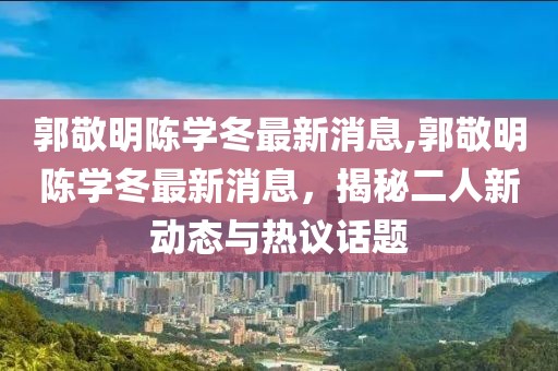 郭敬明陳學(xué)冬最新消息,郭敬明陳學(xué)冬最新消息，揭秘二人新動(dòng)態(tài)與熱議話題