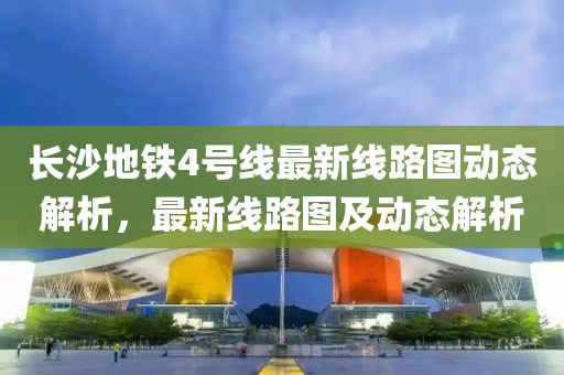 長沙地鐵4號(hào)線最新線路圖動(dòng)態(tài)解析，最新線路圖及動(dòng)態(tài)解析