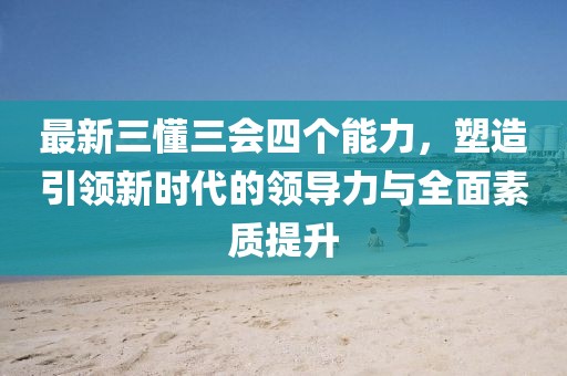 最新三懂三會(huì)四個(gè)能力，塑造引領(lǐng)新時(shí)代的領(lǐng)導(dǎo)力與全面素質(zhì)提升