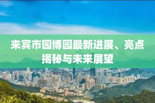 來賓市園博園最新進(jìn)展、亮點(diǎn)揭秘與未來展望