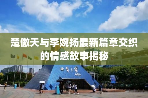 楚傲天與李婉揚最新篇章交織的情感故事揭秘