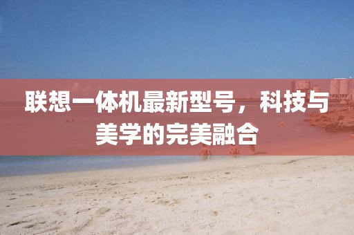 聯(lián)想一體機最新型號，科技與美學(xué)的完美融合