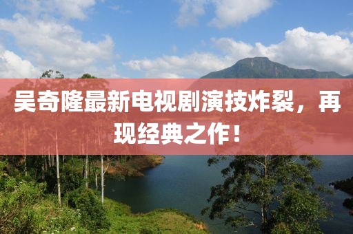 吳奇隆最新電視劇演技炸裂，再現(xiàn)經(jīng)典之作！