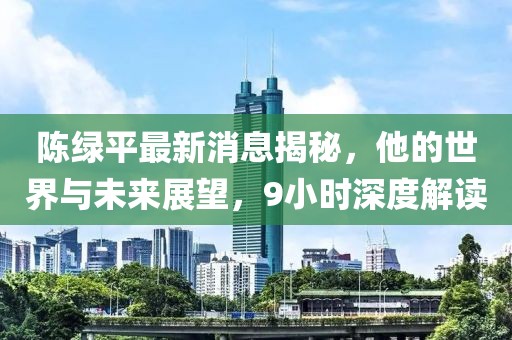 陳綠平最新消息揭秘，他的世界與未來(lái)展望，9小時(shí)深度解讀