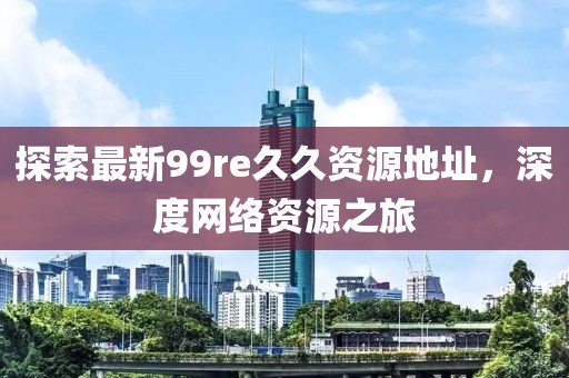 探索最新99re久久資源地址，深度網(wǎng)絡(luò)資源之旅