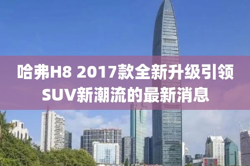 哈弗H8 2017款全新升級(jí)引領(lǐng)SUV新潮流的最新消息