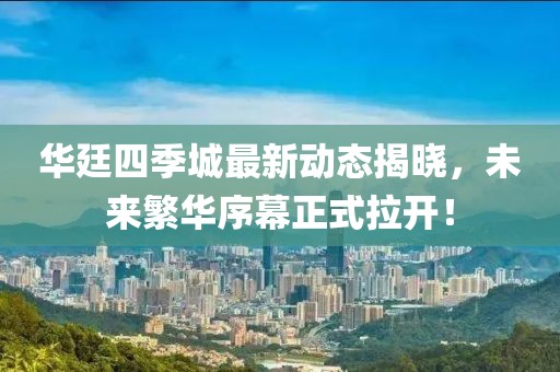 華廷四季城最新動態(tài)揭曉，未來繁華序幕正式拉開！