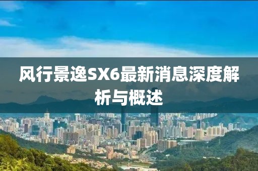 風行景逸SX6最新消息深度解析與概述