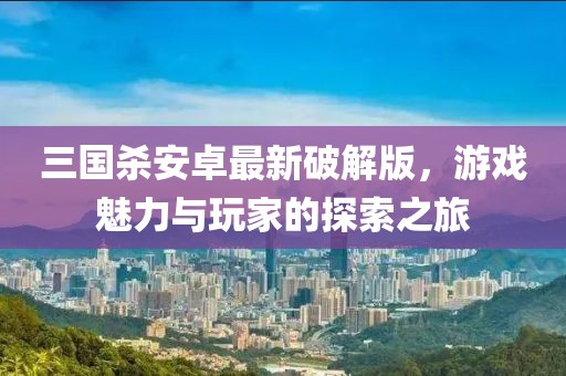 三國殺安卓最新破解版，游戲魅力與玩家的探索之旅