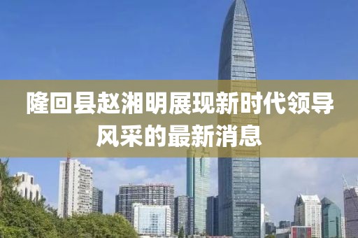 隆回縣趙湘明展現(xiàn)新時代領(lǐng)導(dǎo)風(fēng)采的最新消息