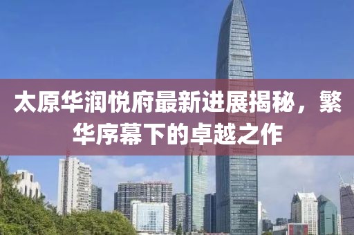 太原華潤悅府最新進展揭秘，繁華序幕下的卓越之作