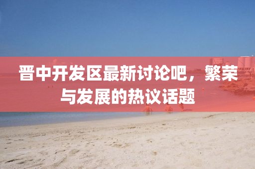 晉中開發(fā)區(qū)最新討論吧，繁榮與發(fā)展的熱議話題