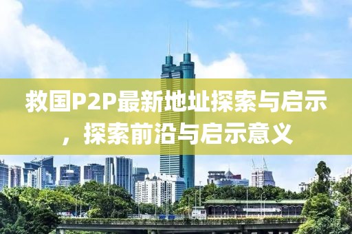 救國P2P最新地址探索與啟示，探索前沿與啟示意義