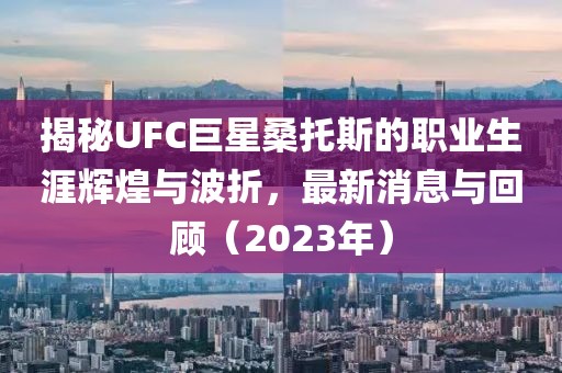 揭秘UFC巨星桑托斯的職業(yè)生涯輝煌與波折，最新消息與回顧（2023年）