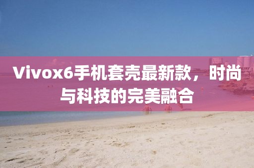 Vivox6手機(jī)套殼最新款，時(shí)尚與科技的完美融合