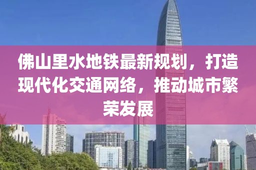 佛山里水地鐵最新規(guī)劃，打造現(xiàn)代化交通網絡，推動城市繁榮發(fā)展
