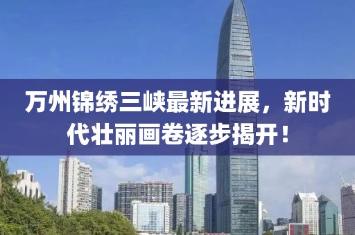 萬州錦繡三峽最新進展，新時代壯麗畫卷逐步揭開！