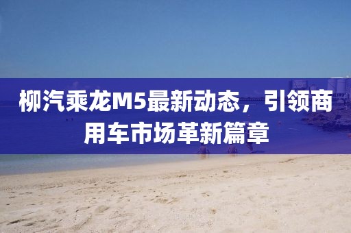 柳汽乘龍M5最新動態(tài)，引領(lǐng)商用車市場革新篇章
