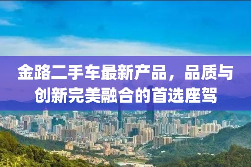 金路二手車最新產(chǎn)品，品質(zhì)與創(chuàng)新完美融合的首選座駕