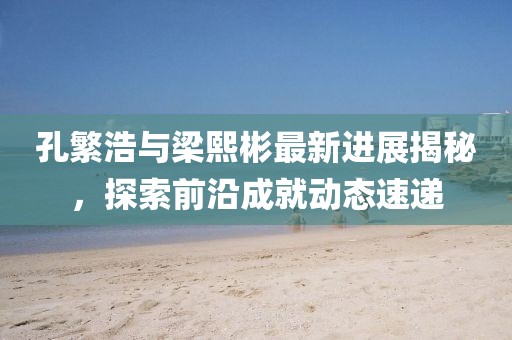 孔繁浩與梁熙彬最新進展揭秘，探索前沿成就動態(tài)速遞