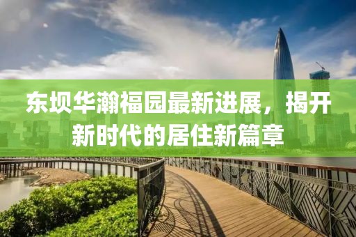 東壩華瀚福園最新進展，揭開新時代的居住新篇章