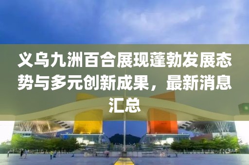 義烏九洲百合展現(xiàn)蓬勃發(fā)展態(tài)勢(shì)與多元?jiǎng)?chuàng)新成果，最新消息匯總