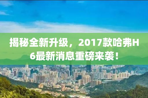 揭秘全新升級，2017款哈弗H6最新消息重磅來襲！