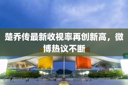 楚喬傳最新收視率再創(chuàng)新高，微博熱議不斷