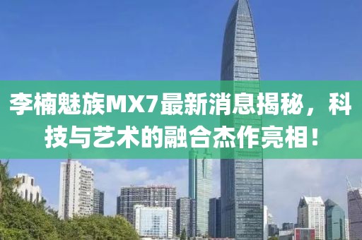 李楠魅族MX7最新消息揭秘，科技與藝術的融合杰作亮相！