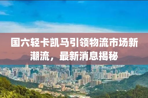 國六輕卡凱馬引領(lǐng)物流市場新潮流，最新消息揭秘